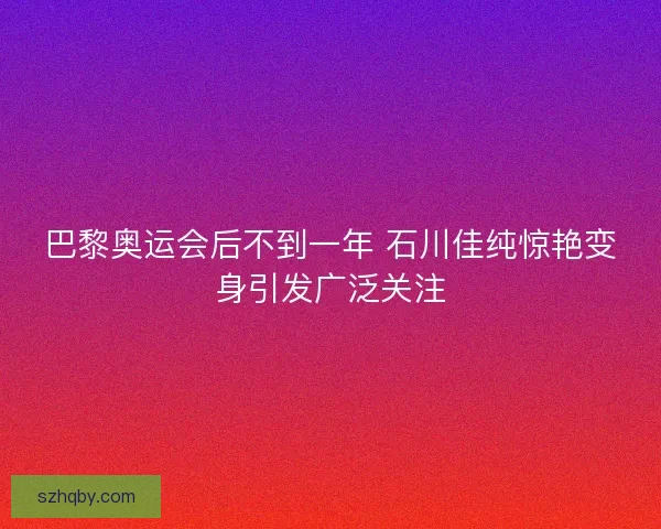 巴黎奥运会后不到一年 石川佳纯惊艳变身引发广泛关注